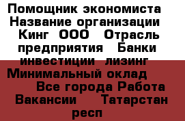 Помощник экономиста › Название организации ­ Кинг, ООО › Отрасль предприятия ­ Банки, инвестиции, лизинг › Минимальный оклад ­ 25 000 - Все города Работа » Вакансии   . Татарстан респ.